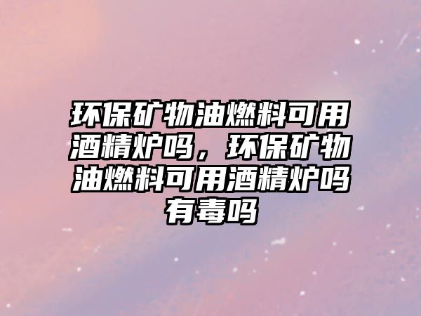 環(huán)保礦物油燃料可用酒精爐嗎，環(huán)保礦物油燃料可用酒精爐嗎有毒嗎