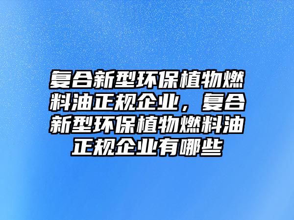 復(fù)合新型環(huán)保植物燃料油正規(guī)企業(yè)，復(fù)合新型環(huán)保植物燃料油正規(guī)企業(yè)有哪些