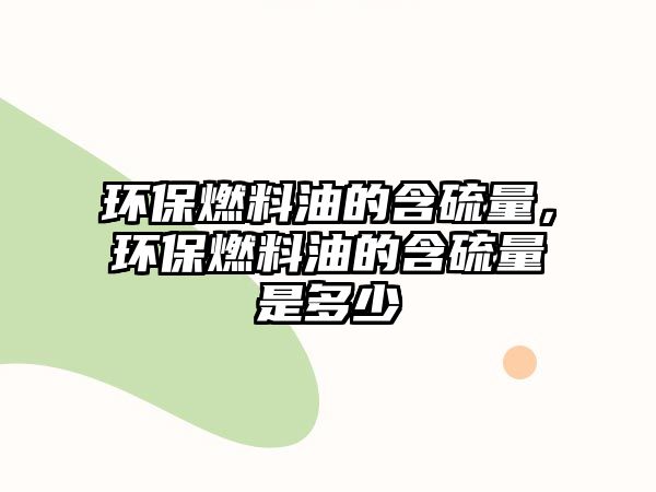 環(huán)保燃料油的含硫量，環(huán)保燃料油的含硫量是多少