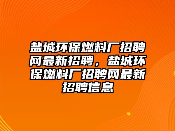 鹽城環(huán)保燃料廠招聘網(wǎng)最新招聘，鹽城環(huán)保燃料廠招聘網(wǎng)最新招聘信息