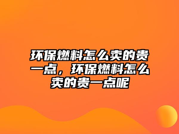 環(huán)保燃料怎么賣的貴一點(diǎn)，環(huán)保燃料怎么賣的貴一點(diǎn)呢