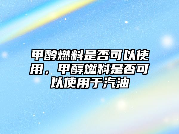 甲醇燃料是否可以使用，甲醇燃料是否可以使用于汽油