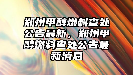 鄭州甲醇燃料查處公告最新，鄭州甲醇燃料查處公告最新消息