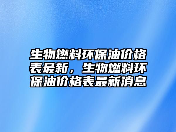 生物燃料環(huán)保油價(jià)格表最新，生物燃料環(huán)保油價(jià)格表最新消息