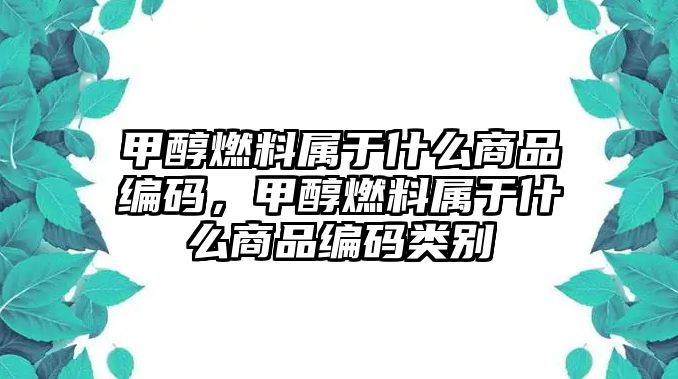 甲醇燃料屬于什么商品編碼，甲醇燃料屬于什么商品編碼類別