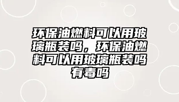 環(huán)保油燃料可以用玻璃瓶裝嗎，環(huán)保油燃料可以用玻璃瓶裝嗎有毒嗎