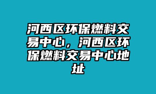 河西區(qū)環(huán)保燃料交易中心，河西區(qū)環(huán)保燃料交易中心地址