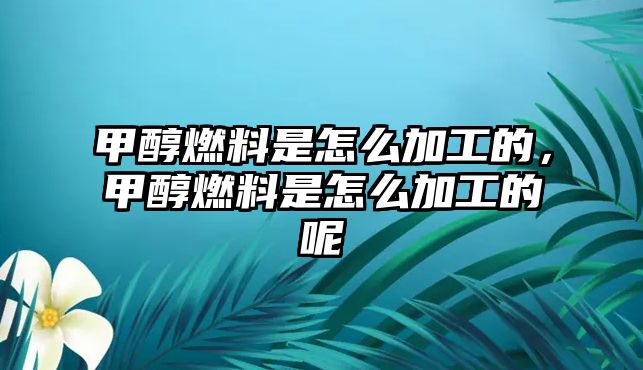 甲醇燃料是怎么加工的，甲醇燃料是怎么加工的呢