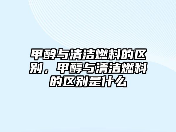 甲醇與清潔燃料的區(qū)別，甲醇與清潔燃料的區(qū)別是什么