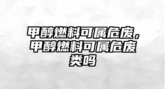 甲醇燃料可屬危廢，甲醇燃料可屬危廢類嗎