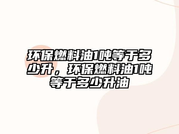 環(huán)保燃料油1噸等于多少升，環(huán)保燃料油1噸等于多少升油