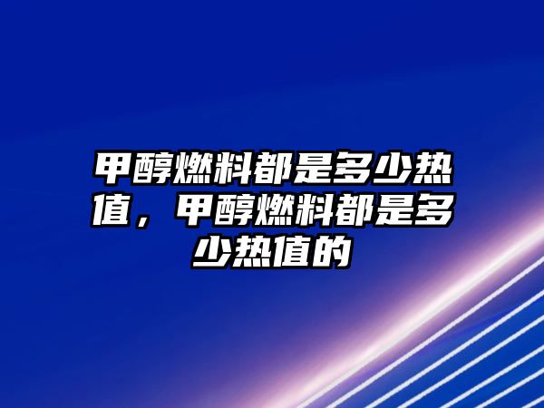 甲醇燃料都是多少熱值，甲醇燃料都是多少熱值的