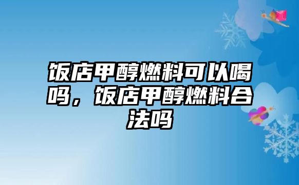 飯店甲醇燃料可以喝嗎，飯店甲醇燃料合法嗎