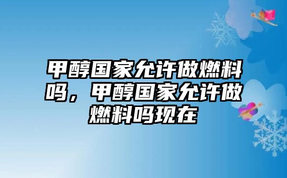 甲醇國家允許做燃料嗎，甲醇國家允許做燃料嗎現(xiàn)在