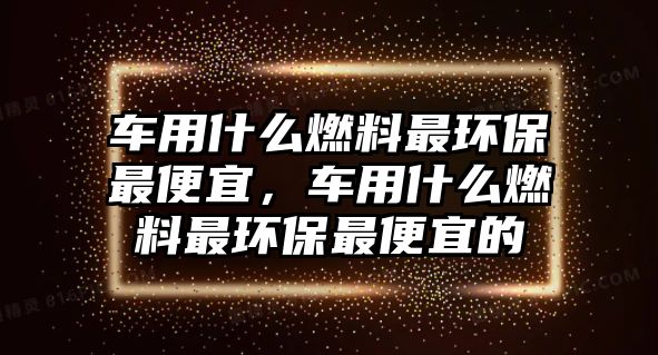 車用什么燃料最環(huán)保最便宜，車用什么燃料最環(huán)保最便宜的