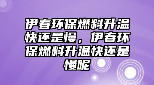 伊春環(huán)保燃料升溫快還是慢，伊春環(huán)保燃料升溫快還是慢呢