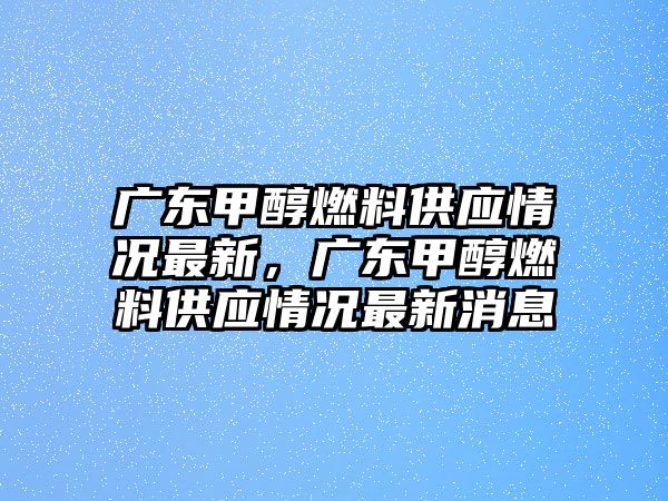 廣東甲醇燃料供應(yīng)情況最新，廣東甲醇燃料供應(yīng)情況最新消息