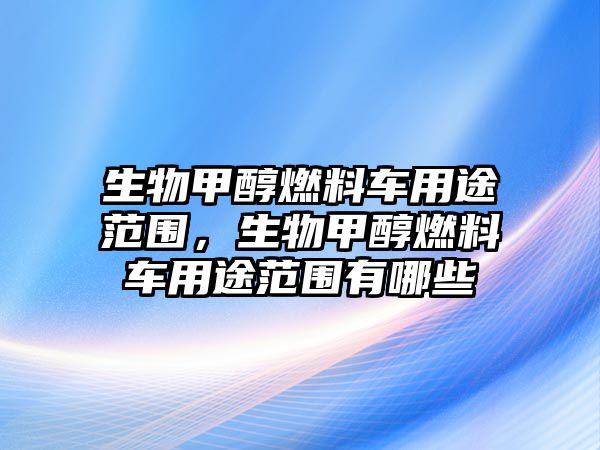 生物甲醇燃料車用途范圍，生物甲醇燃料車用途范圍有哪些