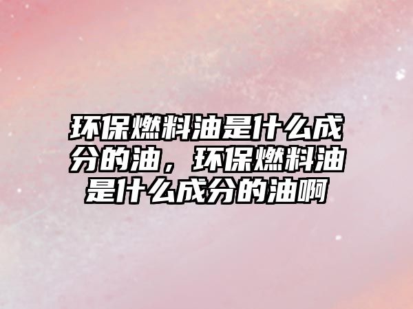 環(huán)保燃料油是什么成分的油，環(huán)保燃料油是什么成分的油啊