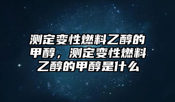 測(cè)定變性燃料乙醇的甲醇，測(cè)定變性燃料乙醇的甲醇是什么