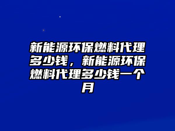 新能源環(huán)保燃料代理多少錢，新能源環(huán)保燃料代理多少錢一個(gè)月