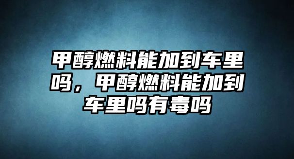 甲醇燃料能加到車里嗎，甲醇燃料能加到車里嗎有毒嗎