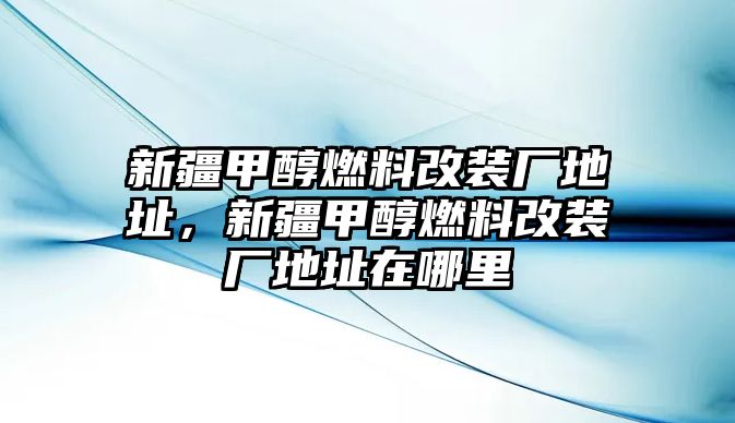 新疆甲醇燃料改裝廠地址，新疆甲醇燃料改裝廠地址在哪里