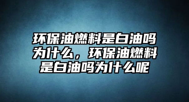 環(huán)保油燃料是白油嗎為什么，環(huán)保油燃料是白油嗎為什么呢