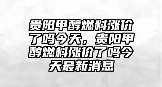 貴陽(yáng)甲醇燃料漲價(jià)了嗎今天，貴陽(yáng)甲醇燃料漲價(jià)了嗎今天最新消息