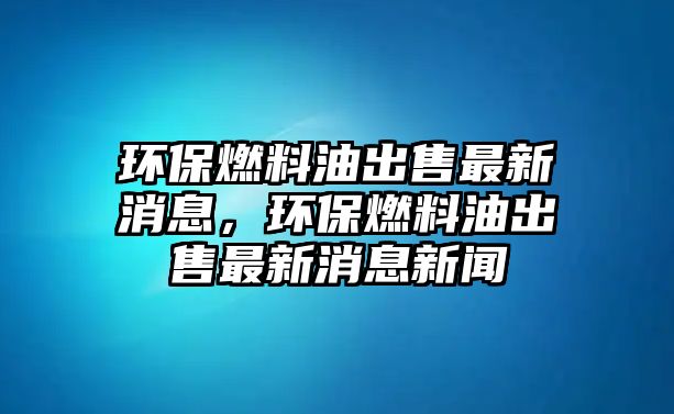 環(huán)保燃料油出售最新消息，環(huán)保燃料油出售最新消息新聞