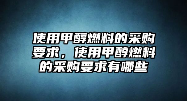 使用甲醇燃料的采購(gòu)要求，使用甲醇燃料的采購(gòu)要求有哪些