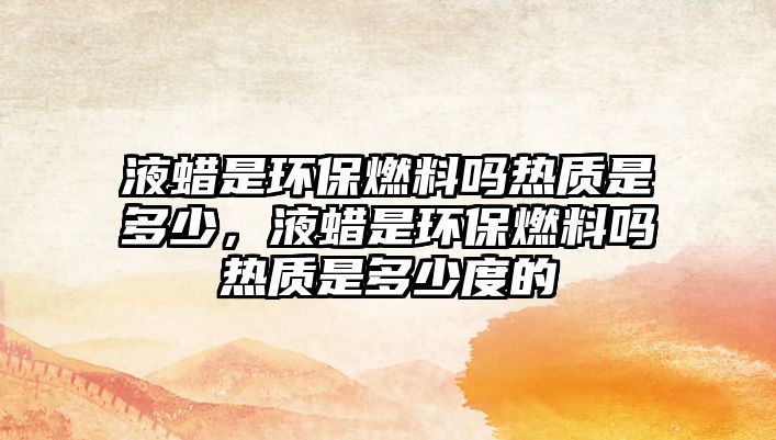 液蠟是環(huán)保燃料嗎熱質(zhì)是多少，液蠟是環(huán)保燃料嗎熱質(zhì)是多少度的