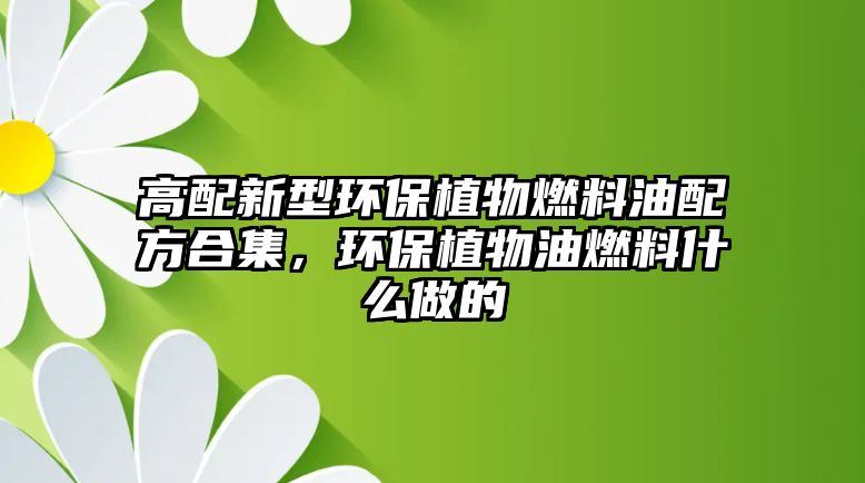 高配新型環(huán)保植物燃料油配方合集，環(huán)保植物油燃料什么做的