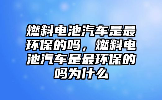 燃料電池汽車是最環(huán)保的嗎，燃料電池汽車是最環(huán)保的嗎為什么