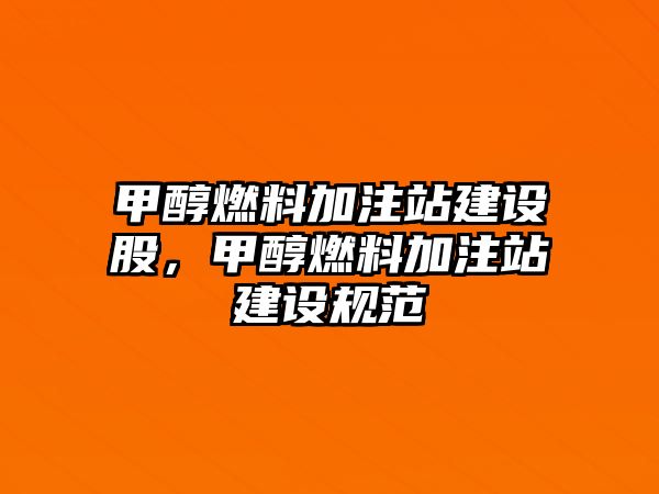 甲醇燃料加注站建設(shè)股，甲醇燃料加注站建設(shè)規(guī)范