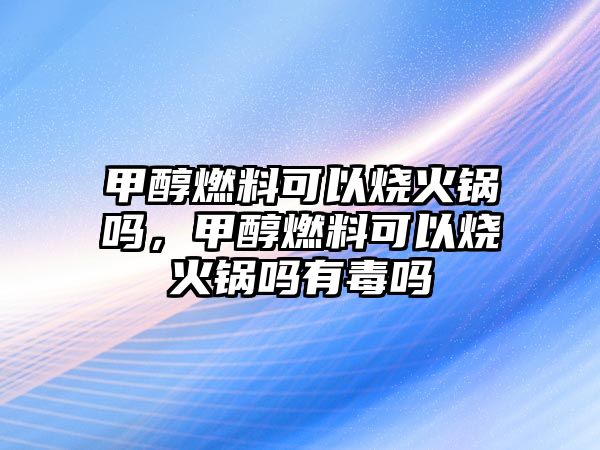 甲醇燃料可以燒火鍋嗎，甲醇燃料可以燒火鍋嗎有毒嗎