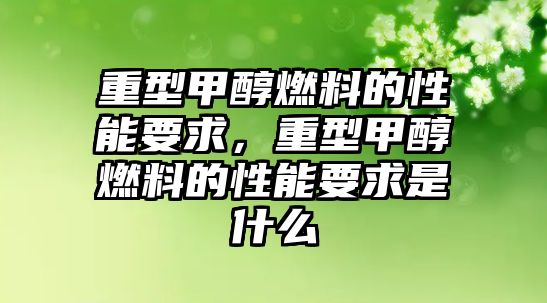 重型甲醇燃料的性能要求，重型甲醇燃料的性能要求是什么