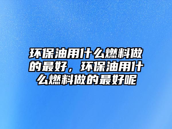 環(huán)保油用什么燃料做的最好，環(huán)保油用什么燃料做的最好呢