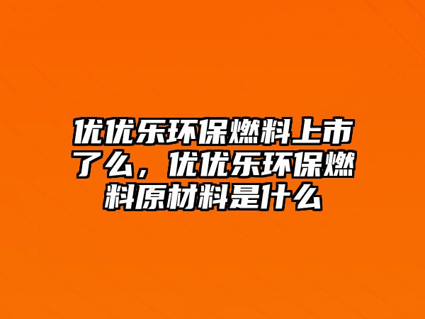 優(yōu)優(yōu)樂環(huán)保燃料上市了么，優(yōu)優(yōu)樂環(huán)保燃料原材料是什么