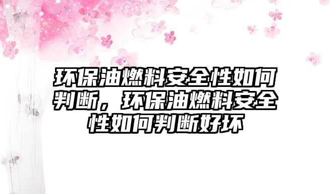 環(huán)保油燃料安全性如何判斷，環(huán)保油燃料安全性如何判斷好壞