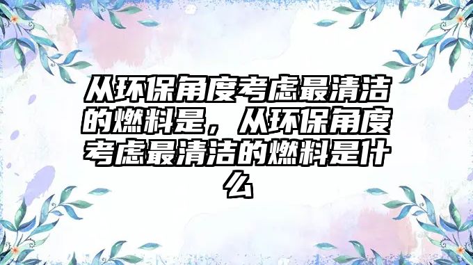 從環(huán)保角度考慮最清潔的燃料是，從環(huán)保角度考慮最清潔的燃料是什么