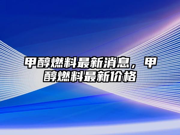 甲醇燃料最新消息，甲醇燃料最新價格