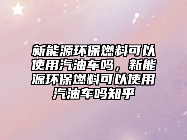 新能源環(huán)保燃料可以使用汽油車嗎，新能源環(huán)保燃料可以使用汽油車嗎知乎