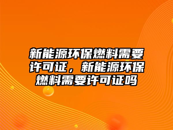 新能源環(huán)保燃料需要許可證，新能源環(huán)保燃料需要許可證嗎