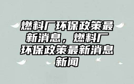 燃料廠環(huán)保政策最新消息，燃料廠環(huán)保政策最新消息新聞