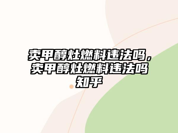 賣(mài)甲醇灶燃料違法嗎，賣(mài)甲醇灶燃料違法嗎知乎