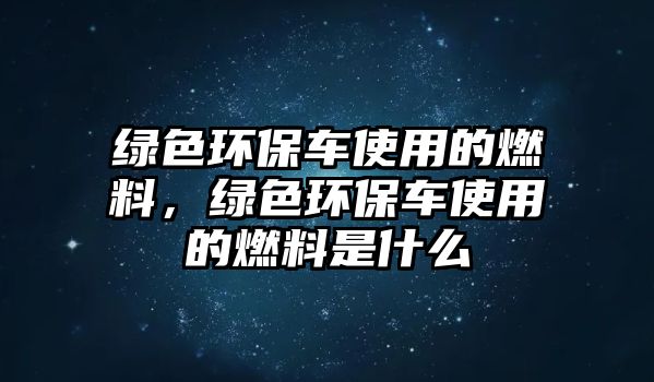 綠色環(huán)保車使用的燃料，綠色環(huán)保車使用的燃料是什么