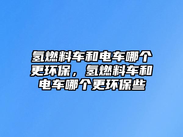 氫燃料車和電車哪個更環(huán)保，氫燃料車和電車哪個更環(huán)保些