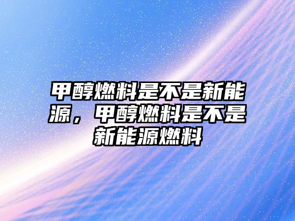 甲醇燃料是不是新能源，甲醇燃料是不是新能源燃料