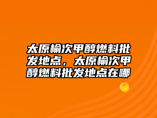 太原榆次甲醇燃料批發(fā)地點，太原榆次甲醇燃料批發(fā)地點在哪